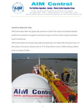 The Viet-Nhan Agriculture - Industry - MarineControl InspectionGroup
45, Str. 03, Ward 04, District 03, Ho Chi Minh City, Vietnam
Tel. (848) 3832 - 7204 – (849) 03615612, Fax: (848) 3832 - 8393
aimcontrol@hotmail.com, ceo@aimcontrolgroup.com, www.aimcontrolgroup.com
4
Container Shipment Tally:
AIM Control also offers the goods tally services to confirm the amount of shipment loaded/
stuffed into containers at supplier’s premises to buyers and the number of goods delivered
buyer’s warehouse.
AIM Control offers the insured cargo tally and supervision are where P&I Insurance cover it in
their policy of insurance, Buyers cover on P.O, Ship-Owners cover on Bills of lading, Sellers
cover on Letter of Credit . . .
 