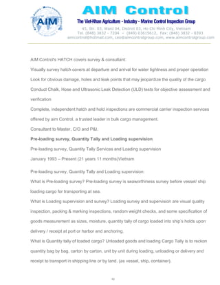 The Viet-Nhan Agriculture - Industry - MarineControl InspectionGroup
45, Str. 03, Ward 04, District 03, Ho Chi Minh City, Vietnam
Tel. (848) 3832 - 7204 – (849) 03615612, Fax: (848) 3832 - 8393
aimcontrol@hotmail.com, ceo@aimcontrolgroup.com, www.aimcontrolgroup.com
40
AIM Control's HATCH covers survey & consultant:
Visually survey hatch covers at departure and arrival for water tightness and proper operation
Look for obvious damage, holes and leak points that may jeopardize the quality of the cargo
Conduct Chalk, Hose and Ultrasonic Leak Detection (ULD) tests for objective assessment and
verification
Complete, independent hatch and hold inspections are commercial carrier inspection services
offered by aim Control, a trusted leader in bulk cargo management.
Consultant to Master, C/O and P&I.
Pre-loading survey, Quantity Tally and Loading supervision
Pre-loading survey, Quantity Tally Services and Loading supervision
January 1993 – Present (21 years 11 months)Vietnam
Pre-loading survey, Quantity Tally and Loading supervision:
What is Pre-loading survey? Pre-loading survey is seaworthiness survey before vessel/ ship
loading cargo for transporting at sea.
What is Loading supervision and survey? Loading survey and supervision are visual quality
inspection, packing & marking inspections, random weight checks, and some specification of
goods measurement as sizes, moisture, quantity tally of cargo loaded into ship’s holds upon
delivery / receipt at port or harbor and anchoring.
What is Quantity tally of loaded cargo? Unloaded goods and loading Cargo Tally is to reckon
quantity bag by bag, carton by carton, unit by unit during loading, unloading or delivery and
receipt to transport in shipping line or by land. (as vessel, ship, container).
 