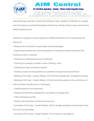 The Viet-Nhan Agriculture - Industry - MarineControl InspectionGroup
45, Str. 03, Ward 04, District 03, Ho Chi Minh City, Vietnam
Tel. (848) 3832 - 7204 – (849) 03615612, Fax: (848) 3832 - 8393
aimcontrol@hotmail.com, ceo@aimcontrolgroup.com, www.aimcontrolgroup.com
43
Heavy-lift Cargo Inspection/ Supervision/ Witness/ Verify/ Logistics/ Certification for Loading
and discharging to Loading/ Discharging and Securing Lashing of Super Cargo carried out by
AIMControlGroup.Com
Activities of Loading & Lashing inspections of AIMControlGroup.com for Supercargo and
Heavy Lift:
- Measurement of volume for supercargo/ Heavy lift packages
- Supervising & witness upon land transportation of Loading & Lashing inspections from
Factories to ports or opposite
- Checking and collecting document of shipment
- Checking the capacity of vessel’s cranes, bell sling, chain. . .
- Checking dunnage and lashing material
- Checking vessel and transportation are suitable for transport and seaworthiness
- Meeting to Port Capt., Vessel’s Master, C/O to find the stowage plan is suitable for loading.
- Meeting to Port Capt., Vessel’s Master, C/O and concerning parties to the synchronous of
entire activities of loading and/ or discharging
- Loading inspection and supervision
- Witness and writing the packages No. and position of stowage plan
- Tally of packages quantity
- Witness and supervision of lashing and securing
- Consultant of Port Capt., Vessel’s Master, C/O for stowage packages of supercargo/ heavy
lift in order during loading
- Consultant of Port Capt., Vessel’s Master, C/O for lashing of packages of
 