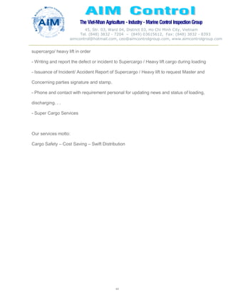 The Viet-Nhan Agriculture - Industry - MarineControl InspectionGroup
45, Str. 03, Ward 04, District 03, Ho Chi Minh City, Vietnam
Tel. (848) 3832 - 7204 – (849) 03615612, Fax: (848) 3832 - 8393
aimcontrol@hotmail.com, ceo@aimcontrolgroup.com, www.aimcontrolgroup.com
44
supercargo/ heavy lift in order
- Writing and report the defect or incident to Supercargo / Heavy lift cargo during loading
- Issuance of Incident/ Accident Report of Supercargo / Heavy lift to request Master and
Concerning parties signature and stamp.
- Phone and contact with requirement personal for updating news and status of loading,
discharging. . .
- Super Cargo Services
Our services motto:
Cargo Safety – Cost Saving – Swift Distribution
 