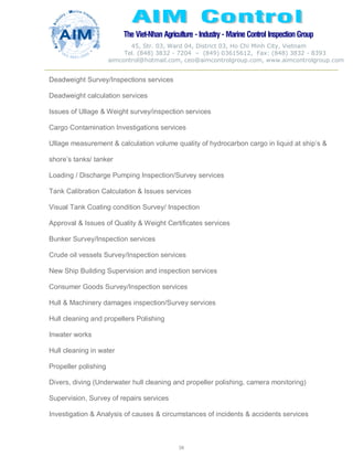 The Viet-Nhan Agriculture - Industry - MarineControl InspectionGroup
45, Str. 03, Ward 04, District 03, Ho Chi Minh City, Vietnam
Tel. (848) 3832 - 7204 – (849) 03615612, Fax: (848) 3832 - 8393
aimcontrol@hotmail.com, ceo@aimcontrolgroup.com, www.aimcontrolgroup.com
58
Deadweight Survey/Inspections services
Deadweight calculation services
Issues of Ullage & Weight survey/inspection services
Cargo Contamination Investigations services
Ullage measurement & calculation volume quality of hydrocarbon cargo in liquid at ship’s &
shore’s tanks/ tanker
Loading / Discharge Pumping Inspection/Survey services
Tank Calibration Calculation & Issues services
Visual Tank Coating condition Survey/ Inspection
Approval & Issues of Quality & Weight Certificates services
Bunker Survey/Inspection services
Crude oil vessels Survey/Inspection services
New Ship Building Supervision and inspection services
Consumer Goods Survey/Inspection services
Hull & Machinery damages inspection/Survey services
Hull cleaning and propellers Polishing
Inwater works
Hull cleaning in water
Propeller polishing
Divers, diving (Underwater hull cleaning and propeller polishing, camera monitoring)
Supervision, Survey of repairs services
Investigation & Analysis of causes & circumstances of incidents & accidents services
 