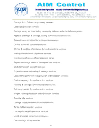 The Viet-Nhan Agriculture - Industry - MarineControl InspectionGroup
45, Str. 03, Ward 04, District 03, Ho Chi Minh City, Vietnam
Tel. (848) 3832 - 7204 – (849) 03615612, Fax: (848) 3832 - 8393
aimcontrol@hotmail.com, ceo@aimcontrolgroup.com, www.aimcontrolgroup.com
60
Damage And / Or Loss cargo survey services
Loading supervision services
Damage survey services finding causing by collision, and extent of damage/loss
Approval of towage & stowage, lashing survey/Inspection services
Seaworthiness condition Survey/Inspection services
On-hire survey for containers services
Off-hire & condition of container Survey/Inspections services
Investigation of causes of pollution services
Investigation of causes of damaged/loss cargo
Reports to damage extent of damage or loss services
Study to transport feasibility services
Superintendence to handling & stowage services
Loss / Damage Prevention supervision and inspection services
Pre-loading cargo Survey/Inspection services
Planning & stowage Survey/Inspections services
Bulk cargo weight Survey/Inspection services
Weight, Packing inspection and supervision services
Quantity tally services
Damage & loss prevention inspection services
Tanks, holds inspection services
Loading/discharge Supervision services
Liquid, dry cargo contamination services
Out-turn cargo survey services
 