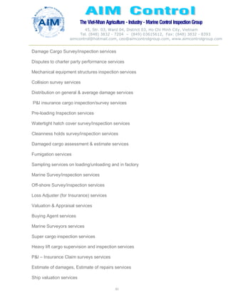 The Viet-Nhan Agriculture - Industry - MarineControl InspectionGroup
45, Str. 03, Ward 04, District 03, Ho Chi Minh City, Vietnam
Tel. (848) 3832 - 7204 – (849) 03615612, Fax: (848) 3832 - 8393
aimcontrol@hotmail.com, ceo@aimcontrolgroup.com, www.aimcontrolgroup.com
61
Damage Cargo Survey/inspection services
Disputes to charter party performance services
Mechanical equipment structures inspection services
Collision survey services
Distribution on general & average damage services
P&I insurance cargo inspection/survey services
Pre-loading Inspection services
Watertight hatch cover survey/inspection services
Cleanness holds survey/inspection services
Damaged cargo assessment & estimate services
Fumigation services
Sampling services on loading/unloading and in factory
Marine Survey/inspection services
Off-shore Survey/inspection services
Loss Adjuster (for Insurance) services
Valuation & Appraisal services
Buying Agent services
Marine Surveyors services
Super cargo inspection services
Heavy lift cargo supervision and inspection services
P&I – Insurance Claim surveys services
Estimate of damages, Estimate of repairs services
Ship valuation services
 