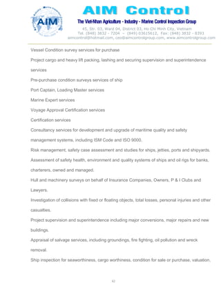 The Viet-Nhan Agriculture - Industry - MarineControl InspectionGroup
45, Str. 03, Ward 04, District 03, Ho Chi Minh City, Vietnam
Tel. (848) 3832 - 7204 – (849) 03615612, Fax: (848) 3832 - 8393
aimcontrol@hotmail.com, ceo@aimcontrolgroup.com, www.aimcontrolgroup.com
62
Vessel Condition survey services for purchase
Project cargo and heavy lift packing, lashing and securing supervision and superintendence
services
Pre-purchase condition surveys services of ship
Port Captain, Loading Master services
Marine Expert services
Voyage Approval Certification services
Certification services
Consultancy services for development and upgrade of maritime quality and safety
management systems, including ISM Code and ISO 9000.
Risk management, safety case assessment and studies for ships, jetties, ports and shipyards.
Assessment of safety health, environment and quality systems of ships and oil rigs for banks,
charterers, owned and managed.
Hull and machinery surveys on behalf of Insurance Companies, Owners, P & I Clubs and
Lawyers.
Investigation of collisions with fixed or floating objects, total losses, personal injuries and other
casualties.
Project supervision and superintendence including major conversions, major repairs and new
buildings.
Appraisal of salvage services, including groundings, fire fighting, oil pollution and wreck
removal.
Ship inspection for seaworthiness, cargo worthiness, condition for sale or purchase, valuation,
 