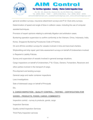 The Viet-Nhan Agriculture - Industry - MarineControl InspectionGroup
45, Str. 03, Ward 04, District 03, Ho Chi Minh City, Vietnam
Tel. (848) 3832 - 7204 – (849) 03615612, Fax: (848) 3832 - 8393
aimcontrol@hotmail.com, ceo@aimcontrolgroup.com, www.aimcontrolgroup.com
63
general condition surveys, insurance attachment surveys and P & I Club entry surveys.
Determination of speed and angle of blow in collision cases, including the use of computer
assisted techniques.
Provision of expert opinions relating to admiralty litigation and arbitration cases.
Bunkering operation supervision to confirm conformity to the Vietnam, China, Indonesia, India,
Korea, Singapore Bunkering Procedures Code of Practice.
On and off-hire condition surveys for vessels involved in time and bare boat charters.
Shipbuilding and ship repair yard risks assessment surveys on behalf of Underwriters involved
in Repairer's Liability Policies.
Survey and supervision of vessels involved in general average situations.
Cargo inspections on behalf of Underwriters, P & I Clubs, Owners, Forwarders, Receivers and
other parties involved in the transport of cargo.
Pre-shipment and landing surveys
General cargo and reefer container inspections
Loss investigations
Sale of distressed cargo on behalf of Principals
Etc.
2. CARGO INSPECTION – QUALITY CONTROL – TESTING – CERTIFICATION (FOR
GOODS – PRODUCTS, FOODS, CARGO, COMMODITY)
Inspection control – survey to products, goods, cargo
Inspection Services
Quality control inspection Services
Third Party Inspection services
 