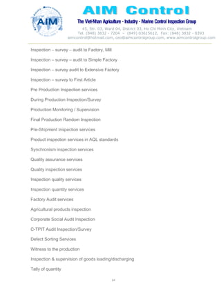 The Viet-Nhan Agriculture - Industry - MarineControl InspectionGroup
45, Str. 03, Ward 04, District 03, Ho Chi Minh City, Vietnam
Tel. (848) 3832 - 7204 – (849) 03615612, Fax: (848) 3832 - 8393
aimcontrol@hotmail.com, ceo@aimcontrolgroup.com, www.aimcontrolgroup.com
64
Inspection – survey – audit to Factory, Mill
Inspection – survey – audit to Simple Factory
Inspection – survey audit to Extensive Factory
Inspection – survey to First Article
Pre Production Inspection services
During Production Inspection/Survey
Production Monitoring / Supervision
Final Production Random Inspection
Pre-Shipment Inspection services
Product inspection services in AQL standards
Synchronism inspection services
Quality assurance services
Quality inspection services
Inspection quality services
Inspection quantity services
Factory Audit services
Agricultural products inspection
Corporate Social Audit Inspection
C-TPIT Audit Inspection/Survey
Defect Sorting Services
Witness to the production
Inspection & supervision of goods loading/discharging
Tally of quantity
 