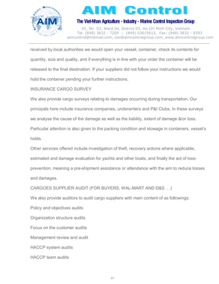 The Viet-Nhan Agriculture - Industry - MarineControl InspectionGroup
45, Str. 03, Ward 04, District 03, Ho Chi Minh City, Vietnam
Tel. (848) 3832 - 7204 – (849) 03615612, Fax: (848) 3832 - 8393
aimcontrol@hotmail.com, ceo@aimcontrolgroup.com, www.aimcontrolgroup.com
67
received by local authorities we would open your vessel, container, check its contents for
quantity, size and quality, and if everything is in line with your order the container will be
released to the final destination. If your suppliers did not follow your instructions we would
hold the container pending your further instructions.
INSURANCE CARGO SURVEY
We also provide cargo surveys relating to damages occurring during transportation. Our
principals here include insurance companies, underwriters and P&I Clubs. In these surveys
we analyse the cause of the damage as well as the liability, extent of damage &/or loss.
Particular attention is also given to the packing condition and stowage in containers, vessel’s
holds.
Other services offered include investigation of theft, recovery actions where applicable,
estimated and damage evaluation for yachts and other boats, and finally the act of loss-
prevention, meaning a pre-shipment assistance or attendance with the aim to reduce losses
and damages.
CARGOES SUPPLIER AUDIT (FOR BUYERS, WAL-MART AND D&S. . .)
We also provide auditors to audit cargo suppliers with main content of as followings:
Policy and objectives audits
Organization structure audits
Focus on the customer audits
Management review and audit
HACCP system audits
HACCP team audits
 