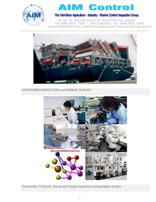 The Viet-Nhan Agriculture - Industry - MarineControl InspectionGroup
45, Str. 03, Ward 04, District 03, Ho Chi Minh City, Vietnam
Tel. (848) 3832 - 7204 – (849) 03615612, Fax: (848) 3832 - 8393
aimcontrol@hotmail.com, ceo@aimcontrolgroup.com, www.aimcontrolgroup.com
7
CONTAINER INSPECTION and MARINE SURVEY
Commodity, Products, Goods and Cargo Inspection transportation at Sea
 