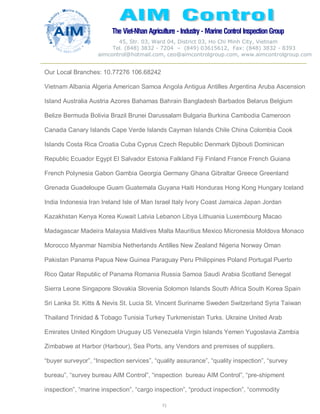 The Viet-Nhan Agriculture - Industry - MarineControl InspectionGroup
45, Str. 03, Ward 04, District 03, Ho Chi Minh City, Vietnam
Tel. (848) 3832 - 7204 – (849) 03615612, Fax: (848) 3832 - 8393
aimcontrol@hotmail.com, ceo@aimcontrolgroup.com, www.aimcontrolgroup.com
71
Our Local Branches: 10.77276 106.68242
Vietnam Albania Algeria American Samoa Angola Antigua Antilles Argentina Aruba Ascension
Island Australia Austria Azores Bahamas Bahrain Bangladesh Barbados Belarus Belgium
Belize Bermuda Bolivia Brazil Brunei Darussalam Bulgaria Burkina Cambodia Cameroon
Canada Canary Islands Cape Verde Islands Cayman Islands Chile China Colombia Cook
Islands Costa Rica Croatia Cuba Cyprus Czech Republic Denmark Djibouti Dominican
Republic Ecuador Egypt El Salvador Estonia Falkland Fiji Finland France French Guiana
French Polynesia Gabon Gambia Georgia Germany Ghana Gibraltar Greece Greenland
Grenada Guadeloupe Guam Guatemala Guyana Haiti Honduras Hong Kong Hungary Iceland
India Indonesia Iran Ireland Isle of Man Israel Italy Ivory Coast Jamaica Japan Jordan
Kazakhstan Kenya Korea Kuwait Latvia Lebanon Libya Lithuania Luxembourg Macao
Madagascar Madeira Malaysia Maldives Malta Mauritius Mexico Micronesia Moldova Monaco
Morocco Myanmar Namibia Netherlands Antilles New Zealand Nigeria Norway Oman
Pakistan Panama Papua New Guinea Paraguay Peru Philippines Poland Portugal Puerto
Rico Qatar Republic of Panama Romania Russia Samoa Saudi Arabia Scotland Senegal
Sierra Leone Singapore Slovakia Slovenia Solomon Islands South Africa South Korea Spain
Sri Lanka St. Kitts & Nevis St. Lucia St. Vincent Suriname Sweden Switzerland Syria Taiwan
Thailand Trinidad & Tobago Tunisia Turkey Turkmenistan Turks. Ukraine United Arab
Emirates United Kingdom Uruguay US Venezuela Virgin Islands Yemen Yugoslavia Zambia
Zimbabwe at Harbor (Harbour), Sea Ports, any Vendors and premises of suppliers.
“buyer surveyor”, “Inspection services”, “quality assurance”, “quality inspection”, “survey
bureau”, “survey bureau AIM Control”, “inspection bureau AIM Control”, “pre-shipment
inspection”, “marine inspection”, “cargo inspection”, “product inspection”, “commodity
 