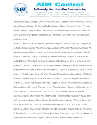 The Viet-Nhan Agriculture - Industry - MarineControl InspectionGroup
45, Str. 03, Ward 04, District 03, Ho Chi Minh City, Vietnam
Tel. (848) 3832 - 7204 – (849) 03615612, Fax: (848) 3832 - 8393
aimcontrol@hotmail.com, ceo@aimcontrolgroup.com, www.aimcontrolgroup.com
73
Mortgage Surveys, Damage Surveys, Physical Studies, Offshore Surveys, Warranty Surveys,
Cargo Surveys, Sealing, Off Hire and On Hire Surveys, Bunker Surveys, Products Surveys,
Bunker Surveys, Ullage Surveys, Draft Surveys, Lift and Escalator Inspection and Services,
Lifting Equipment, Evidence Investigation, and all related Marine and Non Marine Surveys
and Inspections:
All ports of Whole World, All ports of Afghanistan, All ports of Albania, All ports of Algeria, All
ports of American Samoa, All ports of Angola, All ports of Anguilla, All ports of Antarctica, All
ports of Antigua and Barbuda, All ports of Argentina, All ports of Armenia, All ports of Aruba,
All ports of Australia, All ports of Austria, All ports of Azerbaijan, All ports of Bahamas, All
ports of Bahrain, All ports of Bangladesh, All ports of Barbados, All ports of Belarus, All ports
of Belgium, All ports of Belize, All ports of Benin, All ports of Bermuda, All ports of Bhutan, All
ports of Bolivia, All ports of Bosnia and Herzegovina, All ports of Botswana, All ports of Brazil,
All ports of British Indian Ocean Territory, All ports of Brunei Darussalam, All ports of Bulgaria,
All ports of Burkina Faso, All ports of Burundi, All ports of Cambodia, All ports of Cameroon,
All ports of Canada, All ports of Cape Verde, All ports of Central African Republic, All ports of
Cayman Islands, All ports of Chad, All ports of Channel Islands, All ports of Chile, All ports of
China, All ports of Christmas Island, All ports of Cocos (Keeling) Islands, All ports of
Colombia, All ports of Comoros, All ports of Congo The Democratic Republic of the, All ports
of Cook Islands, All ports of Cote d'Ivoire, All ports of Croatia, All ports of Cyprus, All ports of
Cuba, All ports of Czech Republic, All ports of Denmark, All ports of Djibouti, All ports of
Dominica, All ports of Dominican Republic, All ports of Ecuador, All ports of Egypt, All ports of
El Salvador, All ports of Equatorial Guinea, All ports of Eritrea, All ports of Ethiopia, All ports of
Falkland Islands (Malvinas), All ports of Faroe Islands, All ports of Fiji, All ports of
 