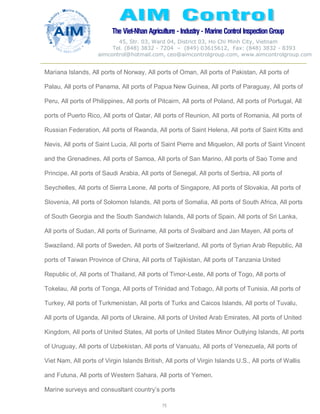 The Viet-Nhan Agriculture - Industry - MarineControl InspectionGroup
45, Str. 03, Ward 04, District 03, Ho Chi Minh City, Vietnam
Tel. (848) 3832 - 7204 – (849) 03615612, Fax: (848) 3832 - 8393
aimcontrol@hotmail.com, ceo@aimcontrolgroup.com, www.aimcontrolgroup.com
75
Mariana Islands, All ports of Norway, All ports of Oman, All ports of Pakistan, All ports of
Palau, All ports of Panama, All ports of Papua New Guinea, All ports of Paraguay, All ports of
Peru, All ports of Philippines, All ports of Pitcairn, All ports of Poland, All ports of Portugal, All
ports of Puerto Rico, All ports of Qatar, All ports of Reunion, All ports of Romania, All ports of
Russian Federation, All ports of Rwanda, All ports of Saint Helena, All ports of Saint Kitts and
Nevis, All ports of Saint Lucia, All ports of Saint Pierre and Miquelon, All ports of Saint Vincent
and the Grenadines, All ports of Samoa, All ports of San Marino, All ports of Sao Tome and
Principe, All ports of Saudi Arabia, All ports of Senegal, All ports of Serbia, All ports of
Seychelles, All ports of Sierra Leone, All ports of Singapore, All ports of Slovakia, All ports of
Slovenia, All ports of Solomon Islands, All ports of Somalia, All ports of South Africa, All ports
of South Georgia and the South Sandwich Islands, All ports of Spain, All ports of Sri Lanka,
All ports of Sudan, All ports of Suriname, All ports of Svalbard and Jan Mayen, All ports of
Swaziland, All ports of Sweden, All ports of Switzerland, All ports of Syrian Arab Republic, All
ports of Taiwan Province of China, All ports of Tajikistan, All ports of Tanzania United
Republic of, All ports of Thailand, All ports of Timor-Leste, All ports of Togo, All ports of
Tokelau, All ports of Tonga, All ports of Trinidad and Tobago, All ports of Tunisia, All ports of
Turkey, All ports of Turkmenistan, All ports of Turks and Caicos Islands, All ports of Tuvalu,
All ports of Uganda, All ports of Ukraine, All ports of United Arab Emirates, All ports of United
Kingdom, All ports of United States, All ports of United States Minor Outlying Islands, All ports
of Uruguay, All ports of Uzbekistan, All ports of Vanuatu, All ports of Venezuela, All ports of
Viet Nam, All ports of Virgin Islands British, All ports of Virgin Islands U.S., All ports of Wallis
and Futuna, All ports of Western Sahara, All ports of Yemen.
Marine surveys and consusltant country’s ports
 