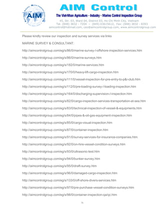 The Viet-Nhan Agriculture - Industry - MarineControl InspectionGroup
45, Str. 03, Ward 04, District 03, Ho Chi Minh City, Vietnam
Tel. (848) 3832 - 7204 – (849) 03615612, Fax: (848) 3832 - 8393
aimcontrol@hotmail.com, ceo@aimcontrolgroup.com, www.aimcontrolgroup.com
76
Please kindly review our inspection and survey services via links
MARINE SURVEY & CONSULTANT:
http://aimcontrolgroup.com/eg/s/86/0/marine-survey-/-offshore-inspection-services.htm
http://aimcontrolgroup.com/eg/s/86/0/marine-surveys.htm
http://aimcontrolgroup.com/eg/s/182/0/marine-services.htm
http://aimcontrolgroup.com/eg/s/170/0/heavy-lift-cargo-inspection.htm
http://aimcontrolgroup.com/eg/s/111/0/vessel-inspection-for-pre-entry-to-p&i-club.htm
http://aimcontrolgroup.com/eg/s/112/0/pre-loading-survey-/-loading-inspection.htm
http://aimcontrolgroup.com/eg/s/164/0/discharging-supervision-/-inspection.htm
http://aimcontrolgroup.com/eg/s/82/0/cargo-inspection-services-transportation-at-sea.htm
http://aimcontrolgroup.com/eg/s/83/0/technical-inspection-of-vessel-&-equipments.htm
http://aimcontrolgroup.com/eg/s/84/0/pipes-&-oil-gas-equipment-inspection.htm
http://aimcontrolgroup.com/eg/s/85/0/cargo-visual-inspection.htm
http://aimcontrolgroup.com/eg/s/87/0/container-inspection.htm
http://aimcontrolgroup.com/eg/s/91/0/survey-services-for-insurance-companies.htm
http://aimcontrolgroup.com/eg/s/92/0/on-hire-vessel-condition-surveys.htm
http://aimcontrolgroup.com/eg/s/93/0/ultrasonic-test.htm
http://aimcontrolgroup.com/eg/s/94/0/bunker-survey.htm
http://aimcontrolgroup.com/eg/s/95/0/draft-survey.htm
http://aimcontrolgroup.com/eg/s/96/0/damaged-cargo-inspection.htm
http://aimcontrolgroup.com/eg/s/133/0/off-shore-divers-services.htm
http://aimcontrolgroup.com/eg/s/97/0/pre-purchase-vessel-condition-surveys.htm
http://aimcontrolgroup.com/eg/s/98/0/container-inspection-qa/qc.htm
 