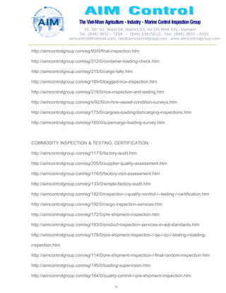 The Viet-Nhan Agriculture - Industry - MarineControl InspectionGroup
45, Str. 03, Ward 04, District 03, Ho Chi Minh City, Vietnam
Tel. (848) 3832 - 7204 – (849) 03615612, Fax: (848) 3832 - 8393
aimcontrol@hotmail.com, ceo@aimcontrolgroup.com, www.aimcontrolgroup.com
79
http://aimcontrolgroup.com/eg/90/0/final-inspection.htm
http://aimcontrolgroup.com/eg/212/0/container-loading-check.htm
http://aimcontrolgroup.com/eg/215/0/cargo-tally.htm
http://aimcontrolgroup.com/eg/189/0/bagged-rice-inspection.htm
http://aimcontrolgroup.com/eg/218/0/rice-inspection-and-testing.htm
http://aimcontrolgroup.com/eg/s/92/0/on-hire-vessel-condition-surveys.htm
http://aimcontrolgroup.com/eg/175/0/cargoes-loading/dishcarging-inspections.htm
http://aimcontrolgroup.com/eg/165/0/supercargo-loading-survey.htm
COMMODITY INSPECTION & TESTING, CERTIFICATION:
http://aimcontrolgroup.com/eg/117/0/factory-audit.htm
http://aimcontrolgroup.com/eg/205/0/supplier-quality-assessment.htm
http://aimcontrolgroup.com/eg/118/0/factory-visit-assessment.htm
http://aimcontrolgroup.com/eg/133/0/simple-factory-audit.htm
http://aimcontrolgroup.com/eg/182/0/inspection-/-quality-control-/--testing-/-certification.htm
http://aimcontrolgroup.com/eg/192/0/cargo-inspection-services.htm
http://aimcontrolgroup.com/eg/172/0/pre-shipment-inspection.htm
http://aimcontrolgroup.com/eg/193/0/product-inspection-services-in-aql-standards.htm
http://aimcontrolgroup.com/eg/178/0/pre-shipment-inspection-/-qa-/-qc-/-testing-/-loading-
inspection.htm
http://aimcontrolgroup.com/eg/114/0/pre-shipment-inspection-/-final-random-inspection.htm
http://aimcontrolgroup.com/eg/195/0/loading-supervision.htm
http://aimcontrolgroup.com/eg/164/0/quality-control-/-pre-shipment-inspection.htm
 