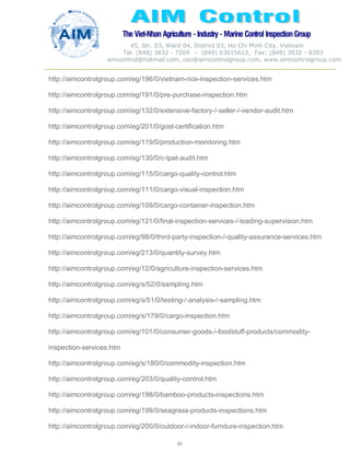 The Viet-Nhan Agriculture - Industry - MarineControl InspectionGroup
45, Str. 03, Ward 04, District 03, Ho Chi Minh City, Vietnam
Tel. (848) 3832 - 7204 – (849) 03615612, Fax: (848) 3832 - 8393
aimcontrol@hotmail.com, ceo@aimcontrolgroup.com, www.aimcontrolgroup.com
80
http://aimcontrolgroup.com/eg/196/0/vietnam-rice-inspection-services.htm
http://aimcontrolgroup.com/eg/191/0/pre-purchase-inspection.htm
http://aimcontrolgroup.com/eg/132/0/extensive-factory-/-seller-/-vendor-audit.htm
http://aimcontrolgroup.com/eg/201/0/gost-certification.htm
http://aimcontrolgroup.com/eg/119/0/production-monitoring.htm
http://aimcontrolgroup.com/eg/130/0/c-tpat-audit.htm
http://aimcontrolgroup.com/eg/115/0/cargo-quality-control.htm
http://aimcontrolgroup.com/eg/111/0/cargo-visual-inspection.htm
http://aimcontrolgroup.com/eg/109/0/cargo-container-inspection.htm
http://aimcontrolgroup.com/eg/121/0/final-inspection-services-/-loading-supervision.htm
http://aimcontrolgroup.com/eg/98/0/third-party-inspection-/-quality-assurance-services.htm
http://aimcontrolgroup.com/eg/213/0/quantity-survey.htm
http://aimcontrolgroup.com/eg/12/0/agriculture-inspection-services.htm
http://aimcontrolgroup.com/eg/s/52/0/sampling.htm
http://aimcontrolgroup.com/eg/s/51/0/testing-/-analysis-/-sampling.htm
http://aimcontrolgroup.com/eg/s/179/0/cargo-inspection.htm
http://aimcontrolgroup.com/eg/101/0/consumer-goods-/-foodstuff-products/commodity-
inspection-services.htm
http://aimcontrolgroup.com/eg/s/180/0/commodity-inspection.htm
http://aimcontrolgroup.com/eg/203/0/quality-control.htm
http://aimcontrolgroup.com/eg/198/0/bamboo-products-inspections.htm
http://aimcontrolgroup.com/eg/199/0/seagrass-products-inspections.htm
http://aimcontrolgroup.com/eg/200/0/outdoor-/-indoor-furniture-inspection.htm
 