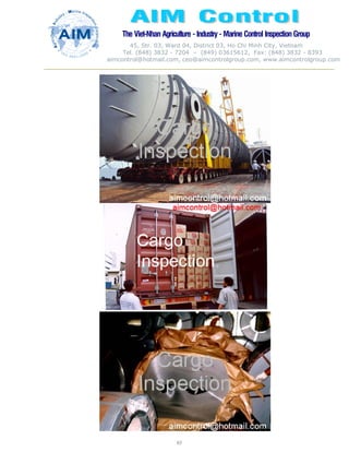 The Viet-Nhan Agriculture - Industry - MarineControl InspectionGroup
45, Str. 03, Ward 04, District 03, Ho Chi Minh City, Vietnam
Tel. (848) 3832 - 7204 – (849) 03615612, Fax: (848) 3832 - 8393
aimcontrol@hotmail.com, ceo@aimcontrolgroup.com, www.aimcontrolgroup.com
83
 