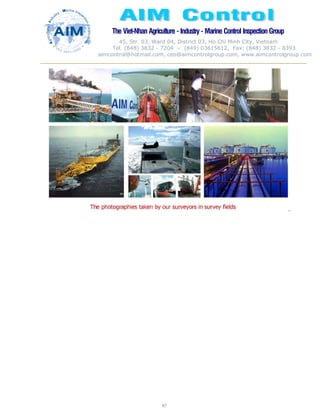 The Viet-Nhan Agriculture - Industry - MarineControl InspectionGroup
45, Str. 03, Ward 04, District 03, Ho Chi Minh City, Vietnam
Tel. (848) 3832 - 7204 – (849) 03615612, Fax: (848) 3832 - 8393
aimcontrol@hotmail.com, ceo@aimcontrolgroup.com, www.aimcontrolgroup.com
87
`
 