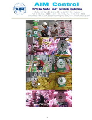 The Viet-Nhan Agriculture - Industry - MarineControl InspectionGroup
45, Str. 03, Ward 04, District 03, Ho Chi Minh City, Vietnam
Tel. (848) 3832 - 7204 – (849) 03615612, Fax: (848) 3832 - 8393
aimcontrol@hotmail.com, ceo@aimcontrolgroup.com, www.aimcontrolgroup.com
96
 