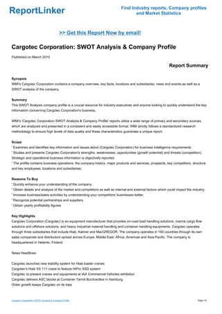 Find Industry reports, Company profiles
ReportLinker                                                                      and Market Statistics



                                           >> Get this Report Now by email!

Cargotec Corporation: SWOT Analysis & Company Profile
Published on March 2010

                                                                                                            Report Summary

Synopsis
WMI's Cargotec Corporation contains a company overview, key facts, locations and subsidiaries, news and events as well as a
SWOT analysis of the company.


Summary
This SWOT Analysis company profile is a crucial resource for industry executives and anyone looking to quickly understand the key
information concerning Cargotec Corporation's business.


WMI's 'Cargotec Corporation SWOT Analysis & Company Profile' reports utilize a wide range of primary and secondary sources,
which are analyzed and presented in a consistent and easily accessible format. WMI strictly follows a standardized research
methodology to ensure high levels of data quality and these characteristics guarantee a unique report.


Scope
' Examines and identifies key information and issues about (Cargotec Corporation) for business intelligence requirements
' Studies and presents Cargotec Corporation's strengths, weaknesses, opportunities (growth potential) and threats (competition).
Strategic and operational business information is objectively reported.
' The profile contains business operations, the company history, major products and services, prospects, key competitors, structure
and key employees, locations and subsidiaries.


Reasons To Buy
' Quickly enhance your understanding of the company.
' Obtain details and analysis of the market and competitors as well as internal and external factors which could impact the industry.
' Increase business/sales activities by understanding your competitors' businesses better.
' Recognize potential partnerships and suppliers.
' Obtain yearly profitability figures


Key Highlights
Cargotec Corporation (Cargotec) is an equipment manufacturer that provides on-road load handling solutions, marine cargo flow
solutions and offshore solutions, and heavy industrial material handling and container handling equipments. Cargotec operates
through three subsidiaries that include Hiab, Kalmar and MacGREGOR. The company operates in 160 countries through its own
sales companies and distributors spread across Europe, Middle East, Africa, Americas and Asia Pacific. The company is
headquartered in Helsinki, Finland


News Headlines


Cargotec launches new stability system for Hiab loader cranes
Cargotec's Hiab XS 111 crane to feature HiPro XSD system
Cargotec to present cranes and equipments at IAA Commercial Vehicles exhibition
Cargotec delivers ASC blocks at Container Termil Burchardkai in Hamburg
Order growth keeps Cargotec on its toes



Cargotec Corporation: SWOT Analysis & Company Profile                                                                          Page 1/4
 
