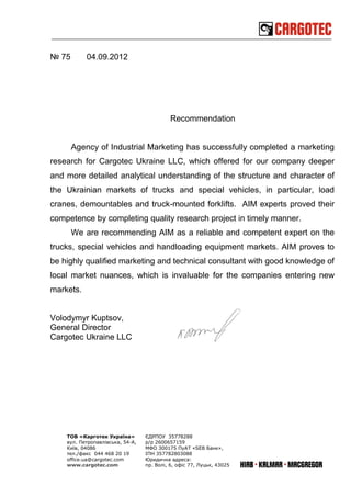 № 75       04.09.2012




                                            Recommendation


       Agency of Industrial Marketing has successfully completed a marketing
research for Cargotec Ukraine LLC, which offered for our company deeper
and more detailed analytical understanding of the structure and character of
the Ukrainian markets of trucks and special vehicles, in particular, load
cranes, demountables and truck-mounted forklifts. AIM experts proved their
competence by completing quality research project in timely manner.
       We are recommending AIM as a reliable and competent expert on the
trucks, special vehicles and handloading equipment markets. AIM proves to
be highly qualified marketing and technical consultant with good knowledge of
local market nuances, which is invaluable for the companies entering new
markets.


Volodymyr Kuptsov,
General Director
Cargotec Ukraine LLC




    ТОВ «Карготек Україна»        ЄДРПОУ 35778288
    вул. Петропавлівська, 54-А,   р/р 2600657159
    Київ, 04086                   МФО 300175 ПуАТ «SEB Банк»,
    тел./факс 044 468 20 19       ІПН 357782803088
    office.ua@cargotec.com        Юридична адреса:
    www.cargotec.com              пр. Волі, 6, офіс 77, Луцьк, 43025
 