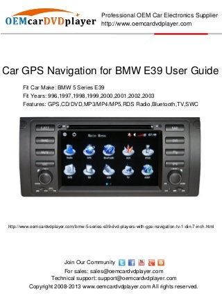 Professional OEM Car Electronics Supplier
                                              http://www.oemcardvdplayer.com




Car GPS Navigation for BMW E39 User Guide
        Fit Car Make: BMW 5 Series E39
        Fit Years: 996,1997,1998,1999,2000,2001,2002,2003
        Features: GPS,CD/DVD,MP3/MP4/MP5,RDS Radio,Bluetooth,TV,SWC




 http://www.oemcardvdplayer.com/bmw-5-series-e39-dvd-players-with-gps-navigation-tv-1-din-7-inch.html




                            Join Our Community
                         For sales: sales@oemcardvdplayer.com
                     Technical support: support@oemcardvdplayer.com
           Copyright 2008-2013 www.oemcardvdplayer.com All rights reserved.
 