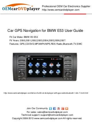 Professional OEM Car Electronics Supplier
                                            http://www.oemcardvdplayer.com




    Car GPS Navigation for BMW E53 User Guide
      Fit Car Make: BMW X5 E53
      Fit Years: 2000,2001,2002,2003,2004,2005,2006,2007.
      Features: GPS,CD/DVD,MP3/MP4/MP5,RDS Radio,Bluetooth,TV,SWC




http://www.oemcardvdplayer.com/bmw-x5-e53-cd-dvd-player-with-gps-radio-bluetooth-1-din-7-inch.html




                          Join Our Community
                        For sales: sales@oemcardvdplayer.com
                    Technical support: support@oemcardvdplayer.com
         Copyright 2008-2013 www.oemcardvdplayer.com All rights reserved.
 