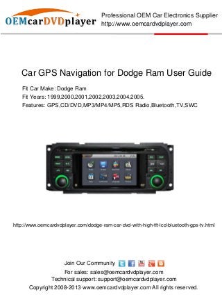 Professional OEM Car Electronics Supplier
                                      http://www.oemcardvdplayer.com




   Car GPS Navigation for Dodge Ram User Guide
   Fit Car Make: Dodge Ram
   Fit Years: 1999,2000,2001,2002,2003,2004,2005.
   Features: GPS,CD/DVD,MP3/MP4/MP5,RDS Radio,Bluetooth,TV,SWC




http://www.oemcardvdplayer.com/dodge-ram-car-dvd-with-high-tft-lcd-bluetooth-gps-tv.html




                      Join Our Community
                    For sales: sales@oemcardvdplayer.com
                Technical support: support@oemcardvdplayer.com
       Copyright 2008-2013 www.oemcardvdplayer.com All rights reserved.
 