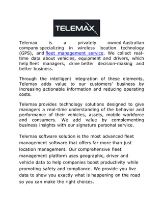 Telemax is a privately owned Australian
company specializing in wireless location technology
(GPS), and fleet management service. We collect real-
time data about vehicles, equipment and drivers, which
help fleet managers, drive better decision-making and
better business.
Through the intelligent integration of these elements,
Telemax adds value to our customers’ business by
increasing actionable information and reducing operating
costs.
Telemax provides technology solutions designed to give
managers a real-time understanding of the behavior and
performance of their vehicles, assets, mobile workforce
and consumers. We add value by complementing
business insights with our signature personal service.
Telemax software solution is the most advanced fleet
management software that offers far more than just
location management. Our comprehensive fleet
management platform uses geographic, driver and
vehicle data to help companies boost productivity while
promoting safety and compliance. We provide you live
data to show you exactly what is happening on the road
so you can make the right choices.
 