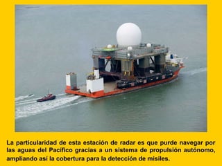La particularidad de esta estación de radar es que purde navegar por
las aguas del Pacífico gracias a un sistema de propulsión autónomo,
ampliando así la cobertura para la detección de misiles.
 