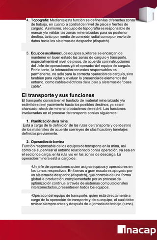 4. Topografía:Mediante esta función se definenlas diferentes zonas
de trabajo, en cuanto a control del nivel de pisos y frentes de
carguío. Asimismo,el equipo de topografíaes responsable de
marcar y/o validar las zonas mineralizadas para su posterior
destino, tanto por medio de conexiónradial como por envío de
datos hacia los sistemas de despacho (dispatch).
5. Equiposauxiliares:Los equiposauxiliares se encargan de
mantener en buen estado las zonas de carguío y transporte,
especialmente el nivel de pisos,de acuerdo con instrucciones
del Jefe de operaciones y/o el operadordel equipo de carguío.
Por lo tanto, la interacción con estos responsables es
permanente, no sólo para la correctaoperación de carguío,sino
también para vigilar y evaluar la presenciade elementos del
entorno, como cables eléctricos de la pala y sistemas de "pasa
cable".
El transporte y sus funciones
El transporte consiste en el traslado de material mineralizado y/o
estéril desde el yacimiento hacia los posibles destinos,ya sea el
chancado, stock de mineral o botaderos de estéril. Las funciones
involucradas en el procesode transporte son las siguientes:
1. Planificacióndelamina
Está a cargo de la definiciónde las rutas de transporte y del destino
de los materiales de acuerdo con leyes de clasificacióny tonelajes
definidas previamente.
2. Operacióndelamina
Función responsable de los equiposde transporte en la mina, así
como de supervisar el entorno relacionado con la operación, ya sea en
el sectorde carga, en la ruta y/o en las zonas de descarga.La
operaciónminera está a cargo de:
-Un jefe de operaciones,quien asigna equipos y operadores en
los turnos respectivos.En faenas a gran escala es apoyado por
un sistemade despacho (dispatch), que controla de una forma
global la producción,complementado porun procesode
optimización continua a través de sistemas computacionales
interconectados,presentesen todos los equipos.
-Operadordel equipo de transporte, quien está directamente a
cargo de la operaciónde transporte y de su equipo, el cual debe
revisar siempre antes y después de la jornada de trabajo (turno).
 