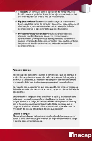 3. TopografíaEnparticular para la operaciónde transporte, esta
función se encarga de las áreas de trabajo en cuanto al control
del nivel de pisos en toda la ruta de los camiones.
4. EquiposauxiliaresEstasecciónestá a cargo de mantener en
buen estado las zonas de carguío y transporte, especialmente el
nivel de pisos,de acuerdo con las instrucciones del Jefe de
operaciones y/o el operadordel equipo de transporte.
5. ProcedimientosoperacionalesPara una operaciónsegura,
eficiente y ambientalmente limpia, los procedimientos
operacionales y/o de procesos demejoramiento continuo de
carguío y transporte debenser conocidos y aceptados por todas
las personas relacionadas directa o indirectamente con la
operaciónminera
Antes del carguío
Todo equipo de transporte, auxiliar o camionetas, que se acerque al
equipo de carguío debe avisar, vía radio, al operadordel cargador y
disminuir la velocidad.El operadordel cargador debe estar siempre
preocupado detenera la vista los equipos que circulan alrededor.
En relación con los camiones que esperan el turno para ser cargados,
éstos debenestar dispuestosde acuerdo con instrucciones del Jefe de
operaciones.
El operadordel cargador avisa al camión el lugar y disposiciónpara
estacionar, tomando como referencia el balde de la pala y/o las
orugas. Previo a la carga, el camión debe estar en posiciónneutra y
con el freno de estacionamiento activado. Cabe destacar que el
cargador frontal no debe ser utilizado como tractor para labores de
nivelación de pisos u otra propia de un equipo auxiliar.
Duranteelcarguío
El operadorde la pala debe descargarel material de manera de no
dañar la tolva del camión; por lo tanto, es importante no tirar la carga
ni dejarla caer en forma brusca.
 