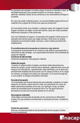 El operadordel cargador no debe cargar rocas de un tamaño mayor al
del balde (bolones),que puedan impedir un correcto carguío y,
además, dañarlas tolvas de los camiones y los chancadores al llegar a
la planta.
En caso de existir material grueso, es recomendable cargar primero el
material fino a objeto de formar una capa de protección.
Es importante evitar que el balde o cualquier parte del cargador frontal
tengan contacto con algún sectordel camión, para así evitar posibles
dañosa los equipos o a las personas.
Una vez finalizado el carguío,el operadordel cargador debe avisar al
operadordel camión para que salga del área. Este aviso se realiza
mediante comunicaciónradial, bocinas u otros medios previamente
establecidos.
Procedimientosde transporte en minería a rajo abierto
Los equipos de transporte en la minería a rajo abierto correspondena
camiones de alto tonelaje, con capacidades de hasta 330 toneladas de
carga de material.
Camionesdealtotonelaje
Camiones realizando descargade material.
Salidadelcarguío
Cuando el carguío está completo,el camión debe desactivar los
frenos de carga y poner marcha hacia adelante, saliendo de la zona de
carguío con precaución, siguiendo las rutas definidas y en la dirección
previamente establecidade acuerdo con la carga que lleva. Si la carga
es mineral, se dirigirá a la planta de chancado; si es stock de baja ley
o si es estéril, se dirigirá al botadero indicado.
Duranteeltransporte
Es importante que todo el transporte sea realizado cuidando no botar
carga en el camino, sobre todo en rutas con pendiente. En caso de
haber elementos extraños en la ruta, por ejemplo,rocas,se debe
avisar de inmediato para la limpieza de la vía. De igual forma se
procede enel caso de encontrar grietas en el camino.
Descargademateriales
Esta etapa corresponde alvaciado de los camiones en diferentes
puntos, los que puedencorrespondera chancado primario, botaderos
y stock.
Costo de operación
Esto es, el costo asociado al funcionamiento de los equipos.Estos
son,principalmente:
 