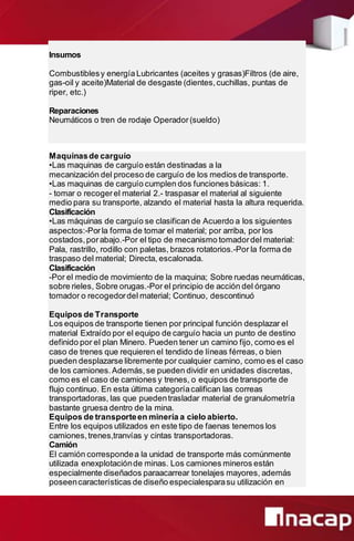 Insumos
Combustiblesy energíaLubricantes (aceites y grasas)Filtros (de aire,
gas-oil y aceite)Material de desgaste (dientes,cuchillas, puntas de
riper, etc.)
Reparaciones
Neumáticos o tren de rodaje Operador(sueldo)
Maquinasde carguío
•Las maquinas de carguío están destinadas a la
mecanización del proceso de carguío de los medios de transporte.
•Las maquinas de carguío cumplen dos funciones básicas: 1.
- tomar o recogerel material 2.- traspasar el material al siguiente
medio para su transporte, alzando el material hasta la altura requerida.
Clasificación
•Las máquinas de carguío se clasifican de Acuerdo a los siguientes
aspectos:-Porla forma de tomar el material; por arriba, por los
costados,porabajo.-Por el tipo de mecanismo tomadordel material:
Pala, rastrillo, rodillo con paletas, brazos rotatorios.-Por la forma de
traspaso del material; Directa, escalonada.
Clasificación
-Por el medio de movimiento de la maquina; Sobre ruedas neumáticas,
sobre rieles, Sobre orugas.-Por el principio de acción del órgano
tomador o recogedordel material; Continuo, descontinuó
Equipos de Transporte
Los equipos de transporte tienen por principal función desplazar el
material Extraído por el equipo de carguío hacia un punto de destino
definido por el plan Minero. Pueden tener un camino fijo, como es el
caso de trenes que requieren el tendido de líneas férreas, o bien
pueden desplazarse libremente por cualquier camino, como es el caso
de los camiones.Además,se pueden dividir en unidades discretas,
como es el caso de camiones y trenes, o equipos de transporte de
flujo continuo. En esta última categoríacalifican las correas
transportadoras, las que puedentrasladar material de granulometría
bastante gruesa dentro de la mina.
Equipos de transporteen minería a cielo abierto.
Entre los equipos utilizados en este tipo de faenas tenemos los
camiones,trenes,tranvías y cintas transportadoras.
Camión
El camión correspondea la unidad de transporte más comúnmente
utilizada enexplotaciónde minas. Los camiones mineros están
especialmente diseñados paraacarrear tonelajes mayores, además
poseencaracterísticas de diseño especialesparasu utilización en
 