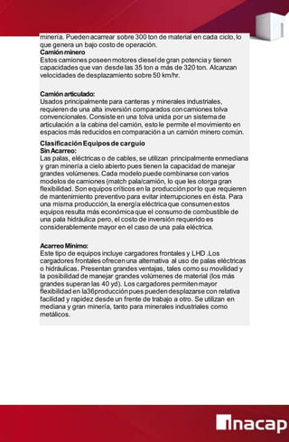 minería. Puedenacarrear sobre 300 ton de material en cada ciclo,lo
que genera un bajo costo de operación.
Camiónminero
Estos camiones poseenmotores dieselde gran potenciay tienen
capacidades que van desde las 35 ton a más de 320 ton. Alcanzan
velocidades de desplazamiento sobre 50 km/hr.
Camiónarticulado:
Usados principalmente para canteras y minerales industriales,
requieren de una alta inversión comparados concamiones tolva
convencionales.Consiste en una tolva unida por un sistemade
articulación a la cabina del camión, esto le permite el movimiento en
espacios más reducidos en comparación a un camión minero común.
ClasificaciónEquiposde carguío
SinAcarreo:
Las palas, eléctricas o de cables,se utilizan principalmente enmediana
y gran minería a cielo abierto pues tienen la capacidad de manejar
grandes volúmenes.Cada modelo puede combinarse con varios
modelos de camiones (match pala/camión, lo que les otorga gran
flexibilidad. Son equipos críticos en la producciónporlo que requieren
de mantenimiento preventivo para evitar interrupciones en ésta. Para
una misma producción,la energía eléctricaque consumenestos
equipos resulta más económicaque el consumo de combustible de
una pala hidráulica pero, el costo de inversión requerido es
considerablemente mayor en el caso de una pala eléctrica.
AcarreoMínimo:
Este tipo de equipos incluye cargadores frontales y LHD .Los
cargadores frontales ofrecenuna alternativa al uso de palas eléctricas
o hidráulicas. Presentan grandes ventajas, tales como su movilidad y
la posibilidad de manejar grandes volúmenes de material (los más
grandes superan las 40 yd). Los cargadores permitenmayor
flexibilidad en la36producciónpues puedendesplazarse con relativa
facilidad y rapidez desde un frente de trabajo a otro. Se utilizan en
mediana y gran minería, tanto para minerales industriales como
metálicos.
 