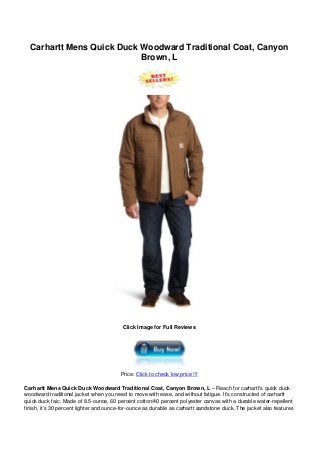 Carhartt Mens Quick Duck Woodward Traditional Coat, Canyon
Brown, L
Click Image for Full Reviews
Price: Click to check low price !!!
Carhartt Mens Quick Duck Woodward Traditional Coat, Canyon Brown, L – Reach for carhartt’s quick duck
woodward traditional jacket when you need to move with ease, and without fatigue. It’s constructed of carhartt
quick duck faic. Made of 8.5-ounce, 60 percent cotton/40 percent polyester canvas with a durable water-repellent
finish, it’s 30 percent lighter and ounce-for-ounce as durable as carhartt sandstone duck. The jacket also features
 