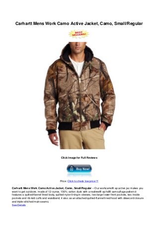Carhartt Mens Work Camo Active Jacket, Camo, Small/Regular
Click Image for Full Reviews
Price: Click to check low price !!!
Carhartt Mens Work Camo Active Jacket, Camo, Small/Regular – Our workcamo® ap active jac makes you
want to get outdoors. made of 12-ounce, 100% cotton duck with a realtree® ap hd® camouflage pattern it
features a quilted-flannel lined body, quilted-nylon lining in sleeves, two large lower-front pockets, two inside
pockets and rib-knit cuffs and waistband, it also as an attached quilted-flannel lined hood with drawcord closure
and triple-stitched main seams.
See Details
 