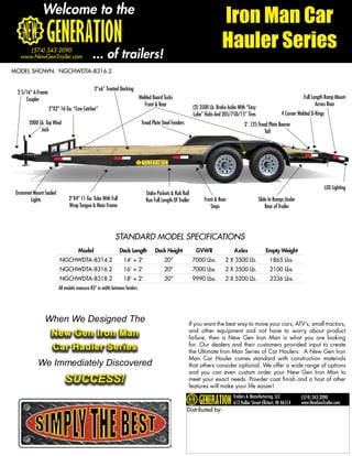 Welcome to the
                                                                                                                          Iron Man Car
                                                                                                                          Hauler Series
      (574) 343-2090
   www.NewGenTrailer.com                    ... of trailers!
MODEL SHOWN: NGCHWDTA-8316.2


                                             2”x6” Treated Decking
 2 5/16” A-Frame
     Coupler                                                              Welded Board Tucks                                                                             Full Length Ramp Mount
                                                                             Front & Rear                                                                                       Across Rear
                   2”X2” 16 Ga. “Cow Catcher”                                                             (2) 3500 Lb. Brake Axles With “Easy
                                                                                                          Lube” Hubs And 205/75D/15” Tires                   4 Corner Welded D-Rings
       2000 Lb. Top Wind                                                   Tread Plate Steel Fenders                                  2’ .125 Tread Plate Beaver
             Jack                                                                                                                                 Tail




                                                                                                                                                                                       LED Lighting
 Grommet Mount Sealed                                                        Stake Pockets & Rub Rail
       Lights                 2”X4” 11 Ga. Tube With Full                    Run Full Length Of Trailer         Front & Rear                    Slide In Ramps Under
                              Wrap Tongue & Main Frame                                                             Steps                            Rear of Trailer




                                                         STANDARD MODEL SPECIFICATIONS
                                   Model                    Deck Length           Deck Height              GVWR                 Axles               Empty Weight
                        NGCHWDTA-8314.2                       14’ + 2’                  20”               7000 Lbs.        2 X 3500 Lb.               1865 Lbs.
                        NGCHWDTA-8316.2                       16’ + 2’                  20”               7000 Lbs.        2 X 3500 Lb.               2100 Lbs.
                        NGCHWDTA-8318.2                       18’ + 2’                  20”               9990 Lbs.        2 X 5200 Lb.               2336 Lbs.
                        All models measure 83” in width between fenders




               When We Designed The                                                                    If you want the best way to move your cars, ATV’s, small tractors,
                    New Gen Iron Man                                                                   and other equipment and not have to worry about product
                                                                                                       failure, then a New Gen Iron Man is what you are looking
                    Car Hauler Series                                                                  for. Our dealers and their customers provided input to create
                                                                                                       the Ultimate Iron Man Series of Car Haulers. A New Gen Iron
                                                                                                       Man Car Hauler comes standard with construction materials
            We Immediately Discovered                                                                  that others consider optional. We offer a wide range of options
                                                                                                       and you can even custom order your New Gen Iron Man to
                           SUCCESS!                                                                    meet your exact needs. Powder coat finish and a host of other
                                                                                                       features will make your life easier!
                                                                                                                                Trailers & Manufacturing, LLC          (574) 343-2090
                                                                                                                                612 Kollar Street-Elkhart, IN 46514    www.NewGenTrailer.com
                                                                                                       Distributed by:
 