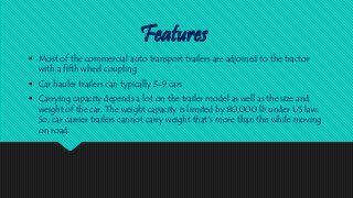 Features
 Most of the commercial auto transport trailers are adjoined to the tractor
with a fifth wheel coupling
 Car hauler trailers can typically 3-9 cars
 Carrying capacity depends a lot on the trailer model as well as the size and
weight of the car. The weight capacity is limited by 80,000 lb under US law.
So, car carrier trailers cannot carry weight that's more than this while moving
on road.
 
