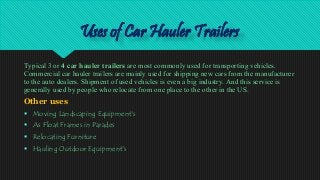 Uses of Car Hauler Trailers
Typical 3 or 4 car hauler trailers are most commonly used for transporting vehicles.
Commercial car hauler trailers are mainly used for shipping new cars from the manufacturer
to the auto dealers. Shipment of used vehicles is even a big industry. And this service is
generally used by people who relocate from one place to the other in the US.
Other uses
 Moving Landscaping Equipment's
 As Float Frames in Parades
 Relocating Furniture
 Hauling Outdoor Equipment's
 