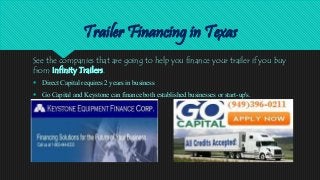 Trailer Financing in Texas
See the companies that are going to help you finance your trailer if you buy
from Infinity Trailers.
 Direct Capital requires 2 years in business
 Go Capital and Keystone can finance both established businesses or start-up's.
 
