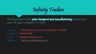 We have been in the auto transport and manufacturing business for
over 25 years in Haslet, Tx, USA.
Location : 1130 Blue Mound Rd. W, Ste 404 Haslet, TX 76052
Contact No : 806-655-5500
E-Mail : sales@infinitytrailers.com
Website : http://www.infinitytrailers.com/
 