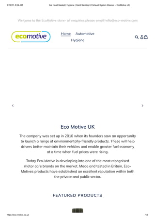 9/15/21, 9:04 AM Car Head Gasket | Hygiene | Hand Sanitizer | Exhaust System Cleaner – EcoMotive UK
https://eco-motive.co.uk 1/9
Eco Motive UK
The company was set up in 2010 when its founders saw an opportunity
to launch a range of environmentally-friendly products. These will help
drivers better maintain their vehicles and enable greater fuel economy
at a time when fuel prices were rising.
Today Eco-Motive is developing into one of the most recognised
motor care brands on the market. Made and tested in Britain, Eco-
Motives products have established an excellent reputation within both
the private and public sector.
FEATURED PRODUCTS
Welcome to the EcoMotive store- all enquiries please email hello@eco-motive.com
Home 
 Automotive
Hygiene
 