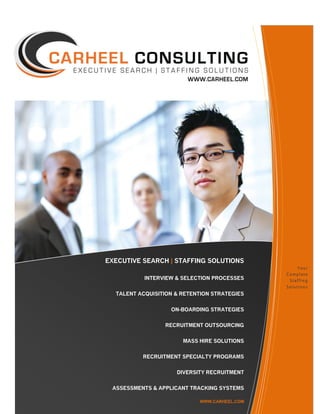 EXECUTIVE SEARCH | STAFFING SOLUTIONS
                                                   Your
                                              Complete
           INTERVIEW & SELECTION PROCESSES     Staffing
                                              Solutions
  TALENT ACQUISITION & RETENTION STRATEGIES


                   ON-BOARDING STRATEGIES


                 RECRUITMENT OUTSOURCING


                       MASS HIRE SOLUTIONS


          RECRUITMENT SPECIALTY PROGRAMS


                     DIVERSITY RECRUITMENT


 ASSESSMENTS & APPLICANT TRACKING SYSTEMS

                            WWW.CARHEEL.COM
 