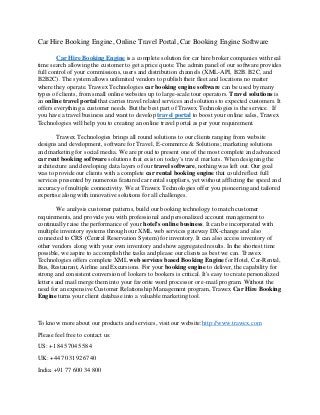Car Hire Booking Engine, Online Travel Portal, Car Booking Engine Software
Car Hire Booking Engine is a complete solution for car hire broker companies with real
time search allowing the customer to get a price quote. The admin panel of our software provides
full control of your commissions, users and distribution channels (XML-API, B2B. B2C, and
B2B2C). The system allows unlimited vendors to publish their fleet and locations no matter
where they operate. Trawex Technologies car booking engine software can be used by many
types of clients, from small online websites up to large-scale tour operators. Travel solutions is
an online travel portal that carries travel related services and solutions to expected customers. It
offers everything a customer needs. But the best part of Trawex Technologies is the service. If
you have a travel business and want to develop travel portal to boost your online sales, Trawex
Technologies will help you to creating an online travel portal as per your requirement.
Trawex Technologies brings all round solutions to our clients ranging from website
designs and development, software for Travel, E-commerce & Solutions; marketing solutions
and marketing for social media. We are proud to present one of the most complete and advanced
car rent booking software solutions that exist on today’s travel markets. When designing the
architecture and developing data layers of our travel software, nothing was left out. Our goal
was to provide our clients with a complete car rental booking engine that could reflect full
services presented by numerous featured car rental suppliers, yet without afflicting the speed and
accuracy of multiple connectivity. We at Trawex Technologies offer you pioneering and tailored
expertise along with innovative solutions for all challenges.
We analysis customer patterns, build our booking technology to match customer
requirements, and provide you with professional and personalized account management to
continually raise the performance of your hotel's online business. It can be incorporated with
multiple inventory systems through our XML web services gateway DX-change and also
connected to CRS (Central Reservation System) for inventory. It can also access inventory of
other vendors along with your own inventory and show aggregated results. In the shortest time
possible, we aspire to accomplish the tasks and please our clients as best we can. Trawex
Technologies offers complete XML web services based Booking Engine for Hotel, Car-Rental,
Bus, Restaurant, Airline and Excursions. For your booking engine to deliver, the capability for
strong and consistent conversion of lookers to bookers is critical. It's easy to create personalized
letters and mail merge them into your favorite word processor or e-mail program. Without the
need for an expensive Customer Relationship Management program, Trawex Car Hire Booking
Engine turns your client database into a valuable marketing tool.
To know more about our products and services, visit our website:http://www.trawex.com
Please feel free to contact us:
US: +1 845 7045 584
UK: +44 70 3192 6740
India: +91 77 600 34 800
 