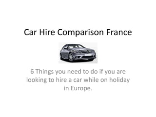 Car Hire Comparison France



  6 Things you need to do if you are
looking to hire a car while on holiday
              in Europe.
 