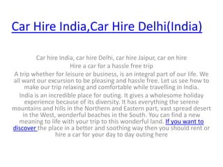 Car Hire India,Car Hire Delhi(India) Car hire India, car hire Delhi, car hire Jaipur, car on hire Hire a car for a hassle free trip A trip whether for leisure or business, is an integral part of our life. We all want our excursion to be pleasing and hassle free. Let us see how to make our trip relaxing and comfortable while travelling in India. India is an incredible place for outing. It gives a wholesome holiday experience because of its diversity. It has everything the serene mountains and hills in the Northern and Eastern part, vast spread desert in the West, wonderful beaches in the South. You can find a new meaning to life with your trip to this wonderful land. If you want to discover the place in a better and soothing way then you should rent or hire a car for your day to day outing here 