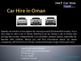 Speedy car rental is a nice option for moving around this beautiful country. It is a
very easy to rent a car in Oman. Renting a car (or hiring a car) in Oman and
touring the country independently is an excellent vacation option, especially for
families with children. Below you will find information about car rental
companies, self-drive tours in Oman, distances between major towns and more.
Salalah International Airport
Town Office 23rd July Road Salalah
P.O.Box No 2457
PC- 211 Salalah
Sultanate of Oman
http://www.24x7hireacar.com
 
