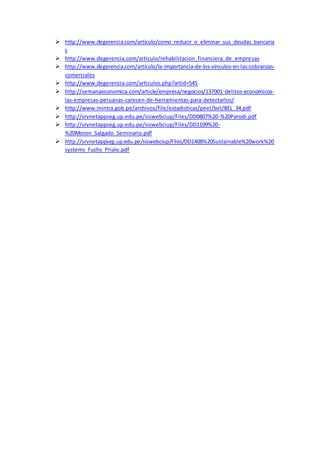  http://www.degerencia.com/articulo/como_reducir_o_eliminar_sus_deudas_bancaria
s
 http://www.degerencia.com/articulo/rehabilitacion_financiera_de_empresas
 http://www.degerencia.com/articulo/la-importancia-de-los-vinculos-en-las-cobranzas-
comerciales
 http://www.degerencia.com/articulos.php?artid=545
 http://semanaeconomica.com/article/empresa/negocios/137001-delitos-economicos-
las-empresas-peruanas-carecen-de-herramientas-para-detectarlos/
 http://www.mintra.gob.pe/archivos/file/estadisticas/peel/bel/BEL_34.pdf
 http://srvnetappseg.up.edu.pe/siswebciup/Files/DD0807%20-%20Parodi.pdf
 http://srvnetappseg.up.edu.pe/siswebciup/Files/DD1109%20-
%20Moron_Salgado_Seminario.pdf
 http://srvnetappseg.up.edu.pe/siswebciup/Files/DD1408%20Sustainable%20work%20
systems_Fuchs_Priale.pdf
 