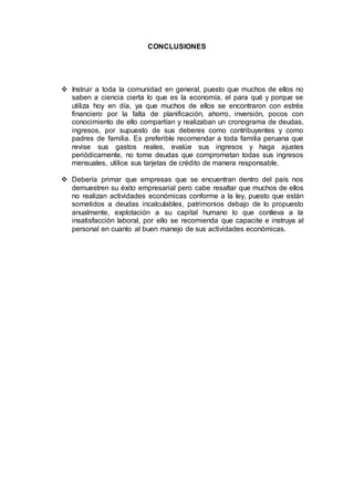 CONCLUSIONES
 Instruir a toda la comunidad en general, puesto que muchos de ellos no
saben a ciencia cierta lo que es la economía, el para qué y porque se
utiliza hoy en día, ya que muchos de ellos se encontraron con estrés
financiero por la falta de planificación, ahorro, inversión, pocos con
conocimiento de ello compartían y realizaban un cronograma de deudas,
ingresos, por supuesto de sus deberes como contribuyentes y como
padres de familia. Es preferible recomendar a toda familia peruana que
revise sus gastos reales, evalúe sus ingresos y haga ajustes
periódicamente, no tome deudas que comprometan todas sus ingresos
mensuales, utilice sus tarjetas de crédito de manera responsable.
 Debería primar que empresas que se encuentran dentro del país nos
demuestren su éxito empresarial pero cabe resaltar que muchos de ellos
no realizan actividades económicas conforme a la ley, puesto que están
sometidos a deudas incalculables, patrimonios debajo de lo propuesto
anualmente, explotación a su capital humano lo que conlleva a la
insatisfacción laboral, por ello se recomienda que capacite e instruya al
personal en cuanto al buen manejo de sus actividades económicas.
 