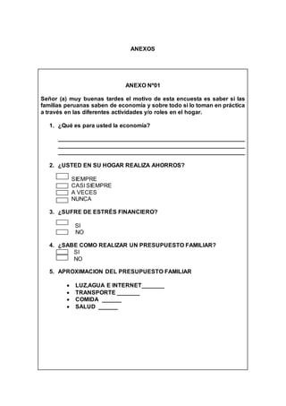 ANEXOS
ANEXO Nº01
Señor (a) muy buenas tardes el motivo de esta encuesta es saber si las
familias peruanas saben de economía y sobre todo si lo toman en práctica
a través en las diferentes actividades y/o roles en el hogar.
1. ¿Qué es para usted la economía?
__________________________________________________________
__________________________________________________________
__________________________________________________________
2. ¿USTED EN SU HOGAR REALIZA AHORROS?
SIEMPRE
CASI SIEMPRE
A VECES
NUNCA
3. ¿SUFRE DE ESTRÉS FINANCIERO?
SI
NO NO
4. ¿SABE COMO REALIZAR UN PRESUPUESTO FAMILIAR?
SI
NO
5. APROXIMACION DEL PRESUPUESTO FAMILIAR
 LUZ,AGUA E INTERNET_______
 TRANSPORTE _______
 COMIDA ______
 SALUD ______
 
