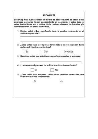 ANEXO Nº 02
Señor (a) muy buenas tardes el motivo de esta encuesta es saber si las
empresas peruanas tienen conocimiento en economía y sobre todo si
estas instituciones en la rutina diaria realizan diversas actividades y/o
manifestaciones de saber económico.
1. Según usted ¿Qué significado tiene la palabra economía en el
ámbito empresarial?
_________________________________________________________
_________________________________________________________
_________________________________________________________
2. ¿Cree usted que la empresa donde labora en su accionar diario
realiza actividades económicas?
SI NO A VECES
3. Mencione usted que actividades económicas realiza la empresa:
_______________________________________________________
4. ¿La empresa alguna vez ha sufrido insolvencia económica?
SI NO
5. ¿Cree usted toda empresa debe tomar medidas necesarias para
evitar situaciones lamentables?
SI NO
 
